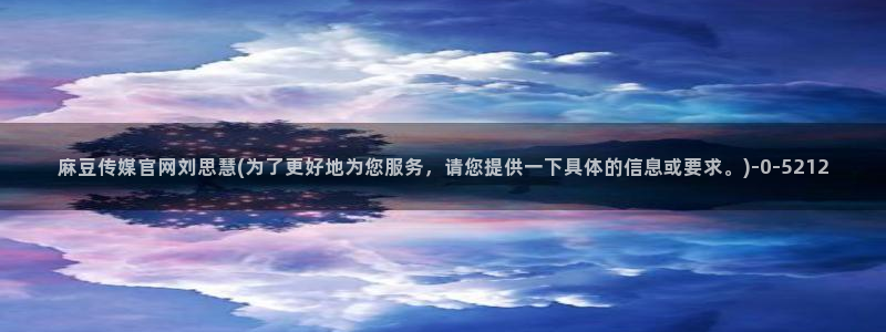 麻豆官网传媒入口：麻豆传媒官网刘思慧(为了更好地为您服务，请您提供一下具体的信息或要求。)